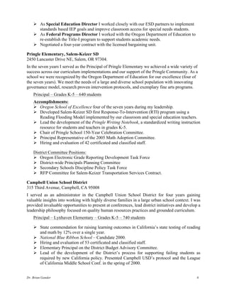 Dr. Brian Gander 6
Ø As Special Education Director I worked closely with our ESD partners to implement
standards based IEP goals and improve classroom access for special needs students.
Ø As Federal Programs Director I worked with the Oregon Department of Education to
re-establish the Title-I program to support students academic needs.
Ø Negotiated a four-year contract with the licensed bargaining unit.
Pringle Elementary, Salem-Keizer SD
2450 Lancaster Drive NE, Salem, OR 97304.
In the seven years I served as the Principal of Pringle Elementary we achieved a wide variety of
success across our curriculum implementations and our support of the Pringle Community. As a
school we were recognized by the Oregon Department of Education for our excellence (four of
the seven years). We meet the needs of a large and diverse school population with innovating
governance model, research proven intervention protocols, and exemplary fine arts programs.
Principal – Grades K-5 – 640 students
Accomplishments:
Ø Oregon School of Excellence four of the seven years during my leadership.
Ø Developed Salem-Keizer SD first Response-To-Intervention (RTI) program using a
Reading Flooding Model implemented by our classroom and special education teachers.
Ø Lead the development of the Pringle Writing Notebook, a standardized writing instruction
resource for students and teachers in grades K-5.
Ø Chair of Pringle School 150-Year Celebration Committee.
Ø Principal Representative of the 2005 Math Adoption Committee.
Ø Hiring and evaluation of 42 certificated and classified staff.
District Committee Positions:
Ø Oregon Electronic Grade Reporting Development Task Force
Ø District-wide Principals Planning Committee
Ø Secondary Schools Discipline Policy Task Force
Ø RFP Committee for Salem-Keizer Transportation Services Contract.
Campbell Union School District
315 Third Avenue, Campbell, CA 95008
I served as an administrator in the Campbell Union School District for four years gaining
valuable insights into working with highly diverse families in a large urban school context. I was
provided invaluable opportunities to present at conferences, lead district initiatives and develop a
leadership philosophy focused on quality human resources practices and grounded curriculum.
Principal – Lynhaven Elementary – Grades K-5 – 740 students
Ø State commendation for raising learning outcomes in California’s state testing of reading
and math by 12% over a single year.
Ø National Blue Ribbon School – Candidate 2000.
Ø Hiring and evaluation of 53 certificated and classified staff.
Ø Elementary Principal on the District Budget Advisory Committee.
Ø Lead of the development of the District’s process for supporting failing students as
required by new California policy. Presented Campbell USD’s protocol and the League
of California Middle School Conf. in the spring of 2000.
 