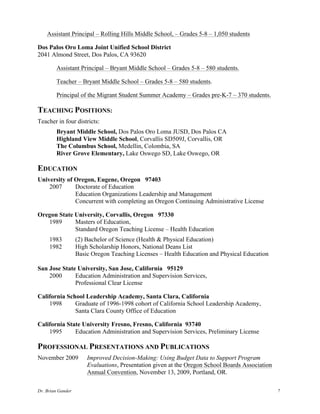 Dr. Brian Gander 7
Assistant Principal – Rolling Hills Middle School, – Grades 5-8 – 1,050 students
Dos Palos Oro Loma Joint Unified School District
2041 Almond Street, Dos Palos, CA 93620
Assistant Principal – Bryant Middle School – Grades 5-8 – 580 students.
Teacher – Bryant Middle School – Grades 5-8 – 580 students.
Principal of the Migrant Student Summer Academy – Grades pre-K-7 – 370 students.
TEACHING POSITIONS:
Teacher in four districts:
Bryant Middle School, Dos Palos Oro Loma JUSD, Dos Palos CA
Highland View Middle School, Corvallis SD509J, Corvallis, OR
The Columbus School, Medellin, Colombia, SA
River Grove Elementary, Lake Oswego SD, Lake Oswego, OR
EDUCATION
University of Oregon, Eugene, Oregon 97403
2007 Doctorate of Education
Education Organizations Leadership and Management
Concurrent with completing an Oregon Continuing Administrative License
Oregon State University, Corvallis, Oregon 97330
1989 Masters of Education,
Standard Oregon Teaching License – Health Education
1983 (2) Bachelor of Science (Health & Physical Education)
1982 High Scholarship Honors, National Deans List
Basic Oregon Teaching Licenses – Health Education and Physical Education
San Jose State University, San Jose, California 95129
2000 Education Administration and Supervision Services,
Professional Clear License
California School Leadership Academy, Santa Clara, California
1998 Graduate of 1996-1998 cohort of California School Leadership Academy,
Santa Clara County Office of Education
California State University Fresno, Fresno, California 93740
1995 Education Administration and Supervision Services, Preliminary License
PROFESSIONAL PRESENTATIONS AND PUBLICATIONS
November 2009 Improved Decision-Making: Using Budget Data to Support Program
Evaluations, Presentation given at the Oregon School Boards Association
Annual Convention, November 13, 2009, Portland, OR.
 