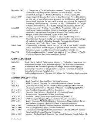 Dr. Brian Gander 8
December 2007 “A Comparison of Early Reading Outcomes and Program Costs in Four
Primary Reading Programs for Improved Decision-making.” Doctoral
dissertation, College of Education, University of Oregon, Eugene, OR.
January 2007 Supporting Early Reading Instruction in Cost-Conscious Times. Presentation
on the use of cost-effectiveness protocols in combination with critical
instructional elements for successful reading interventions for improved
leadership decision-making. Presented at the Confederation of Oregon
School Administrators (COSA) Winter Principal’s Conference, Salem, OR.
June 2005 Pringle Elementary Reading Flooding Model. Presentation on the use of
small group reading instruction formats to meet grade level reading
standards. Presented at the Seaside Conference of the Confederation of
Oregon School Administrators (COSA), Seaside, OR.
February 2005 Utilizing Explicit Instruction Strategies in a Reading Flooding Model.
Presentation on the use of small group reading instruction interventions to get
all students to grade level reading standards. Presented at the Oregon
Conference 2005, Valley River Center, Eugene, OR.
March 2000 Promotion by Achieving Student Success. A look at one district’s middle
school intervention model designed to prevent student retention. Presented:
California League of Middle School Conference, San Francisco, CA.
May 1982 Professional preparation: A student's perspective. Oregon Alliance of Health,
Physical Education, Recreation and Dance Journal.
GRANTS AWARDED
2008-2011 Small Rural School Achievement Grants. – Technology innovation for
instructional settings: V-Tel Spanish Language, OSU synchronous instruction.
2006 Woodmansee Art Foundation grant for the Pringle Sesquicentennial project.
2000 Community Foundation of Silicon Valley. Lynhaven Elementary, Campbell
Union School District, Campbell, CA.
1998 California Department of Education #1510 Grant for Technology Implementation.
HONORS AND ACTIVITIES
2015 South Coast Early Learning Hub – Steering Committee
2015 REEF (Reedsport Education Enrichment Foundation) – Board Member
May 2015 Quancheng Friendship Award, Jinan City Municipal People’s Government,
for distinguished service to education at the Jinan Foreign Language School
2011 to 2013 Vice-President; Oregon Small School Association.
2007 to 2013 Executive Board Member – Region 1 & 3, Legislative Council
Representative, Oregon Small School Association.
2010 to 2012 President, Clatsop County Superintendent Group, NWRESD.
2009 to 2012 CASCO League Delegate, Oregon Scholastic Athletic Association.
2008 to 2013 Quality Education Model Best Practices Commission. Oregon schools Review
team studying economic efficiencies related to academic outcomes.
2006 to 2007 President Western Region Oregon Elementary School Principal Association.
2005 to 2006 State of Oregon School Site Evaluation Committee.
2002 to 2003 Confederation of Oregon School Administrators / OESPA & OSSPA Summer
Department Conference Planning Committee.
2002 to 2007 Member – Staff and Parish Relations. First United Methodist Church, Salem, OR.
 