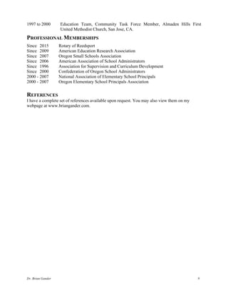 Dr. Brian Gander 9
1997 to 2000 Education Team, Community Task Force Member, Almaden Hills First
United Methodist Church, San Jose, CA.
PROFESSIONAL MEMBERSHIPS
Since 2015 Rotary of Reedsport
Since 2009 American Education Research Association
Since 2007 Oregon Small Schools Association
Since 2006 American Association of School Administrators
Since 1996 Association for Supervision and Curriculum Development
Since 2000 Confederation of Oregon School Administrators
2000 - 2007 National Association of Elementary School Principals
2000 - 2007 Oregon Elementary School Principals Association
REFERENCES
I have a complete set of references available upon request. You may also view them on my
webpage at www.briangander.com.
 