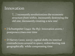 ‘[...] incessantly revolutionizes the economic
structure from within, incessantly destroying the
old one, incessantly creating a new one’.
 J Schumpeter (1942: 82-83): Innovation averts /
postpones crises over time
 D Harvey (2001; 2003): capital shifts its internal
contradictions around in space, redistributing risk
geographically while compressing time
 