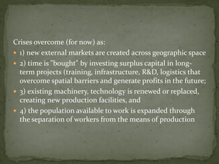 Crises overcome (for now) as:
 1) new external markets are created across geographic space
 2) time is "bought" by investing surplus capital in long-
term projects (training, infrastructure, R&D, logistics that
overcome spatial barriers and generate profits in the future;
 3) existing machinery, technology is renewed or replaced,
creating new production facilities, and
 4) the population available to work is expanded through
the separation of workers from the means of production
 