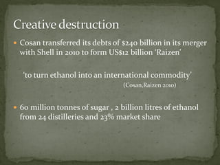  Cosan transferred its debts of $240 billion in its merger
with Shell in 2010 to form US$12 billion ‘Raizen’
‘to turn ethanol into an international commodity’
(Cosan,Raizen 2010)
 60 million tonnes of sugar , 2 billion litres of ethanol
from 24 distilleries and 23% market share
 