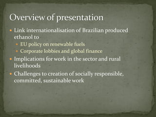  Link internationalisation of Brazilian produced
ethanol to
 EU policy on renewable fuels
 Corporate lobbies and global finance
 Implications for work in the sector and rural
livelihoods
 Challenges to creation of socially responsible,
committed, sustainable work
 