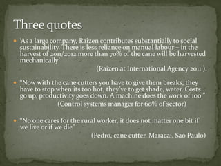  ‘As a large company, Raizen contributes substantially to social
sustainability. There is less reliance on manual labour – in the
harvest of 2011/2012 more than 70% of the cane will be harvested
mechanically’
(Raizen at International Agency 2011 ).
 “Now with the cane cutters you have to give them breaks, they
have to stop when its too hot, they’ve to get shade, water. Costs
go up, productivity goes down. A machine does the work of 100’”
(Control systems manager for 60% of sector)
 “No one cares for the rural worker, it does not matter one bit if
we live or if we die”
(Pedro, cane cutter, Maracai, Sao Paulo)
 