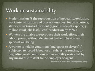  Modernisation IS the reproduction of inequality, exclusion,
work intensification and precarity-not just for cane cutters;
slavery, structural adjustment (agriculture-41% exports; 3
million rural jobs lost), ‘lean’ production by MNCs
 Workers are unable to reproduce their work effort, their
labour power, without detriment to their physical and
spiritual wellbeing.
 A worker is held in conditions ‘analogous to slavery’ if
‘subjected to forced labour or an exhaustive routine, to
degrading work conditions or has mobility restricted by
any means due to debt to the employer or agent’
(Minister of Work and Employment ,2003)
 