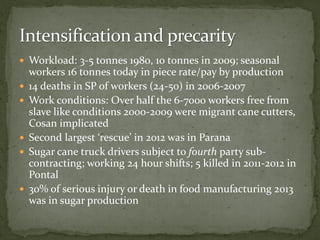  Workload: 3-5 tonnes 1980, 10 tonnes in 2009; seasonal
workers 16 tonnes today in piece rate/pay by production
 14 deaths in SP of workers (24-50) in 2006-2007
 Work conditions: Over half the 6-7000 workers free from
slave like conditions 2000-2009 were migrant cane cutters,
Cosan implicated
 Second largest ‘rescue’ in 2012 was in Parana
 Sugar cane truck drivers subject to fourth party sub-
contracting; working 24 hour shifts; 5 killed in 2011-2012 in
Pontal
 30% of serious injury or death in food manufacturing 2013
was in sugar production
 