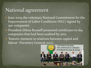  June 2009 the voluntary National Commitment for the
Improvement of Labor Conditions (NLC) signed by
300 companies
 President Dilma Rouseff presented certificates to 169
companies that had been audited by 2012.
 ‘historic moment in relations between capital and
labour’ (Secretary General 2012).
 
