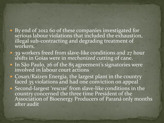  By end of 2012 60 of these companies investigated for
serious labour violations that included the exhaustion,
illegal sub-contracting and degrading treatment of
workers.
 39 workers freed from slave-like conditions and 27 hour
shifts in Goias were in mechanized cutting of cane.
 In São Paulo, 26 of the 85 agreement’s signatories were
involved in labour court actions
 Cosan/Raizen Energia, the largest plant in the country
faced 35 violations and had one conviction on appeal
 Second-largest ‘rescue’ from slave-like conditions in the
country concerned the three time President of the
Association of Bioenergy Producers of Paraná only months
after audit
 