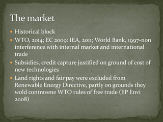  Historical block
 WTO, 2014; EC 2009: IEA, 2011; World Bank, 1997-non
interference with internal market and international
trade
 Subsidies, credit capture justified on ground of cost of
new technologies
 Land rights and fair pay were excluded from
Renewable Energy Directive, partly on grounds they
wold contravene WTO rules of free trade (EP Envi
2008)
 