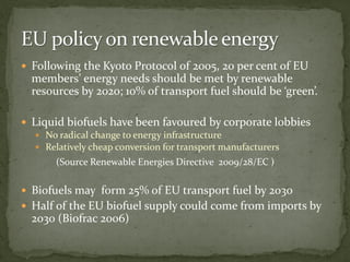  Following the Kyoto Protocol of 2005, 20 per cent of EU
members’ energy needs should be met by renewable
resources by 2020; 10% of transport fuel should be ‘green’.
 Liquid biofuels have been favoured by corporate lobbies
 No radical change to energy infrastructure
 Relatively cheap conversion for transport manufacturers
(Source Renewable Energies Directive 2009/28/EC )
 Biofuels may form 25% of EU transport fuel by 2030
 Half of the EU biofuel supply could come from imports by
2030 (Biofrac 2006)
 
