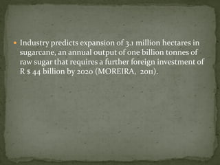  Industry predicts expansion of 3.1 million hectares in
sugarcane, an annual output of one billion tonnes of
raw sugar that requires a further foreign investment of
R $ 44 billion by 2020 (MOREIRA, 2011).
 