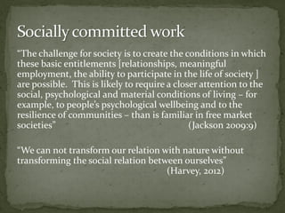 “The challenge for society is to create the conditions in which
these basic entitlements [relationships, meaningful
employment, the ability to participate in the life of society ]
are possible. This is likely to require a closer attention to the
social, psychological and material conditions of living – for
example, to people’s psychological wellbeing and to the
resilience of communities – than is familiar in free market
societies” (Jackson 2009:9)
“We can not transform our relation with nature without
transforming the social relation between ourselves”
(Harvey, 2012)
 