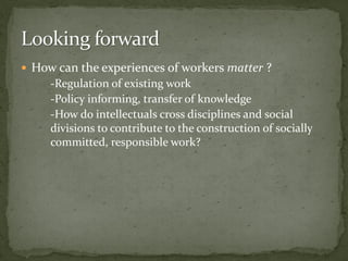  How can the experiences of workers matter ?
-Regulation of existing work
-Policy informing, transfer of knowledge
-How do intellectuals cross disciplines and social
divisions to contribute to the construction of socially
committed, responsible work?
 