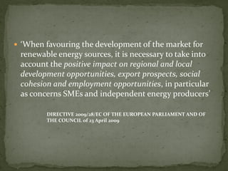  ‘When favouring the development of the market for
renewable energy sources, it is necessary to take into
account the positive impact on regional and local
development opportunities, export prospects, social
cohesion and employment opportunities, in particular
as concerns SMEs and independent energy producers’
DIRECTIVE 2009/28/EC OF THE EUROPEAN PARLIAMENT AND OF
THE COUNCIL of 23 April 2009
 