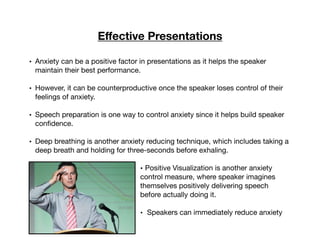 Eﬀective Presentations
• Anxiety can be a positive factor in presentations as it helps the speaker
maintain their best performance.

• However, it can be counterproductive once the speaker loses control of their
feelings of anxiety.

• Speech preparation is one way to control anxiety since it helps build speaker
conﬁdence.

• Deep breathing is another anxiety reducing technique, which includes taking a
deep breath and holding for three-seconds before exhaling.

• Positive Visualization is another anxiety
control measure, where speaker imagines
themselves positively delivering speech
before actually doing it.

• Speakers can immediately reduce anxiety

 