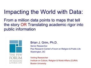 Impacting the World with Data: From a million data points to maps that tell the story  OR  Translating academic rigor into public information Brian J. Grim, Ph.D. Senior Researcher Pew Research Center’s Forum on Religion & Public Life Washington, DC Visiting Researcher Institute on Culture, Religion & World Affairs (CURA) Boston University 