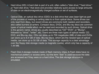  Hard drive (HD): A hard disk is part of a unit, often called a "disk drive," "hard drive,"
or "hard disk drive," that store and provides relatively quick access to large amounts
of data on an electromagnetically charged surface or set of surfaces.
 Optical Disk: an optical disc drive (ODD) is a disk drive that uses laser light as part
of the process of reading or writing data to or from optical discs. Some drives can
only read from discs, but recent drives are commonly both readers and recorders,
also called burners or writers. Compact discs, DVDs, and Blu-ray discs are common
types of optical media which can be read and recorded by such drives. Optical drive
is the generic name; drives are usually described as "CD" "DVD", or "Bluray",
followed by "drive", "writer", etc. There are three main types of optical media: CD,
DVD, and Blu-ray disc. CDs can store up to 700 megabytes (MB) of data and DVDs
can store up to 8.4 GB of data. Blu-ray discs, which are the newest type of optical
media, can store up to 50 GB of data. This storage capacity is a clear advantage
over the floppy disk storage media (a magnetic media), which only has a capacity of
1.44 MB.
 Flash Disk A storage module made of flash memory chips. A Flash disks have no
mechanical platters or access arms, but the term "disk" is used because the data
are accessed as if they were on a hard drive. The disk storage structure is
emulated.
 