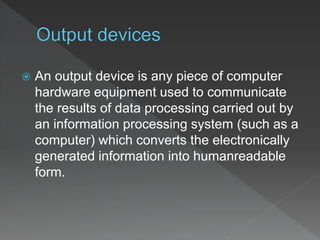  An output device is any piece of computer
hardware equipment used to communicate
the results of data processing carried out by
an information processing system (such as a
computer) which converts the electronically
generated information into humanreadable
form.
 