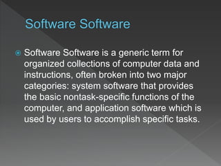  Software Software is a generic term for
organized collections of computer data and
instructions, often broken into two major
categories: system software that provides
the basic nontask-specific functions of the
computer, and application software which is
used by users to accomplish specific tasks.
 