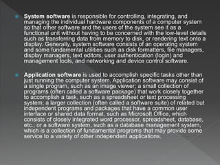  System software is responsible for controlling, integrating, and
managing the individual hardware components of a computer system
so that other software and the users of the system see it as a
functional unit without having to be concerned with the low-level details
such as transferring data from memory to disk, or rendering text onto a
display. Generally, system software consists of an operating system
and some fundamental utilities such as disk formatters, file managers,
display managers, text editors, user authentication (login) and
management tools, and networking and device control software.
 Application software is used to accomplish specific tasks other than
just running the computer system. Application software may consist of
a single program, such as an image viewer; a small collection of
programs (often called a software package) that work closely together
to accomplish a task, such as a spreadsheet or text processing
system; a larger collection (often called a software suite) of related but
independent programs and packages that have a common user
interface or shared data format, such as Microsoft Office, which
consists of closely integrated word processor, spreadsheet, database,
etc.; or a software system, such as a database management system,
which is a collection of fundamental programs that may provide some
service to a variety of other independent applications.
 