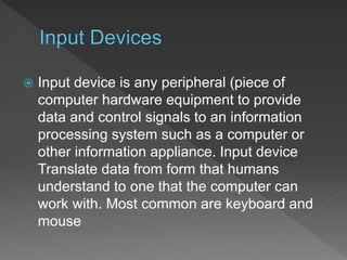  Input device is any peripheral (piece of
computer hardware equipment to provide
data and control signals to an information
processing system such as a computer or
other information appliance. Input device
Translate data from form that humans
understand to one that the computer can
work with. Most common are keyboard and
mouse
 