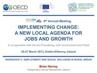 9th Annual Meeting

       IMPLEMENTING CHANGE:
      A NEW LOCAL AGENDA FOR
         JOBS AND GROWTH
 In co-operation with the EU Presidency, Irish Government and Pobal

           26-27 March 2013, Dublin-Kilkenny, Ireland

WORKSHOP C: EMPLOYMENT AND SOCIAL INCLUSION IN RURAL AREAS

                          Brian Harvey
                Independent Social Researcher, Ireland
 