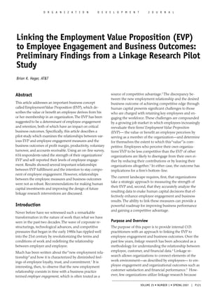 O R G A N I Z A T I O N             D E V E L O P M E N T           J O U R N A L




Linking the Employment Value Proposition (EVP)
to Employee Engagement and Business Outcomes:
Preliminary Findings from a Linkage Research Pilot
Study
Brian K. Heger, AT&T



Abstract                                                      source of competitive advantage.2 The discrepancy be-
                                                              tween the new employment relationship and the desired
This article addresses an important business concept          business outcome of achieving competitive edge through
called Employment Value Proposition (EVP), which de-          human capital presents signiﬁcant challenges to those
scribes the value or beneﬁt an employee derives from his      who are charged with retaining key employees and en-
or her membership in an organization. The EVP has been        gaging the workforce. These challenges are compounded
suggested to be a determinant of employee engagement          by a growing job market in which employees increasingly
and retention, both of which have an impact on critical       reevaluate their ﬁrms’ Employment Value Proposition
business outcomes. Speciﬁcally, this article describes a      (EVP)— the value or beneﬁt an employee perceives by
pilot study which examines the relationships between var-     serving as a member of the organization—and determine
ious EVP and employee engagement measures and the             for themselves the extent to which this “value” is com-
business outcomes of proﬁt margin, productivity, voluntary    petitive. Employees who perceive their own organiza-
turnover, and accounts receivable. Using an on-line survey,   tions’ EVP to be less competitive than the EVP of other
614 respondents rated the strength of their organizations’    organizations are likely to disengage from their own ei-
EVP and self-reported their levels of employee engage-        ther by reducing their contributions or by leaving their
ment. Results showed several important relationships          organizations altogether.3 In either case, the outcome has
between EVP fulﬁllment and the intention to stay compo-       implications for a ﬁrm’s bottom-line.
nent of employee engagement. However, relationships
                                                              The current landscape requires, ﬁrst, that organizations
between the employee measures and business outcomes
                                                              take a strategic approach to measuring the strength of
were not as robust. Recommendations for making human
                                                              their EVP and, second, that they accurately analyze the
capital investments and improving the design of future
                                                              resulting data to make human capital decisions that ef-
linkage research interventions are discussed.
                                                              fectively enhance employee engagement and business
                                                              results. The ability to link these measures can provide a
Introduction                                                  powerful roadmap for improving business performance
                                                              and gaining a competitive advantage.
Never before have we witnessed such a remarkable
transformation in the nature of work than what we have
seen in the past two decades. The wave of corporate re-       Purpose and Overview
structurings, technological advances, and competitive         The purpose of this paper is to provide internal O.D.
pressures that began in the early 1980s has rippled well      practitioners with an approach to linking the EVP to
into the 21st century by revolutionizing the terms and        employee engagement and business outcomes. Over the
conditions of work and redeﬁning the relationship             past few years, linkage research has been advocated as a
between employer and employee.                                methodology for understanding the relationship between
Much has been written about the “new employment rela-         employee, customer, and ﬁnancial data.4 Linkage re-
tionship” and how it is characterized by diminished feel-     search allows organizations to connect elements of the
ings of employee loyalty, trust, and commitment.1 It is       work environment—as described by employees— to em-
interesting, then, to observe that the new employment         ployee engagement and organizational outcomes such as
relationship coexists in time with a business practice        customer satisfaction and ﬁnancial performance.5 How-
termed employee engagement, which is often touted as a        ever, few organizations utilize linkage research because

                                                                                 VOLUME 25 • NUMBER 1 • SPRING 2007 | P121
 