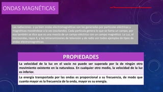 ONDAS MAGNÉTICAS
PROPIEDADES
La velocidad de la luz en el vacío no puede ser superada por la de ningún otro
movimiento existente en la naturaleza. En cualquier otro medio, la velocidad de la luz
es inferior.
La energía transportada por las ondas es proporcional a su frecuencia, de modo que
cuanto mayor es la frecuencia de la onda, mayor es su energía.
Las radiaciones o ya bien ondas electromagnéticas son las generadas por partículas eléctricas y
magnéticas moviéndose a la vez (oscilando). Cada partícula genera lo que se llama un campo, por
eso también se dice que es una mezcla de un campo eléctrico con un campo magnético. La Luz, el
microondas, rayos X, y las retransmisiones de televisión y de radio son todos ejemplos de tipos de
ondas electromagnéticas.
 