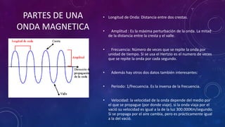 • Longitud de Onda: Distancia entre dos crestas.
• Amplitud : Es la máxima perturbación de la onda. La mitad
de la distancia entre la cresta y el valle.
• Frecuencia: Número de veces que se repite la onda por
unidad de tiempo. Si se usa el Hertzio es el numero de veces
que se repite la onda por cada segundo.
• Además hay otros dos datos también interesantes:
• Periodo: 1/frecuencia. Es la inversa de la frecuencia.
• Velocidad: la velocidad de la onda depende del medio por
el que se propague (por donde viaje). si la onda viaja por el
vació su velocidad es igual a la de la luz 300.000Km/segundo.
Si se propaga por el aire cambia, pero es prácticamente igual
a la del vació.
PARTES DE UNA
ONDA MAGNETICA
 