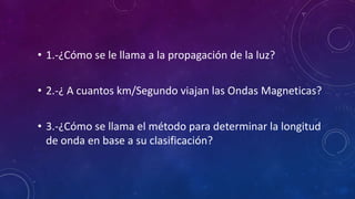 • 1.-¿Cómo se le llama a la propagación de la luz?
• 2.-¿ A cuantos km/Segundo viajan las Ondas Magneticas?
• 3.-¿Cómo se llama el método para determinar la longitud
de onda en base a su clasificación?
 