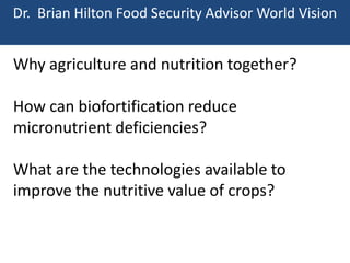 Dr. Brian Hilton Food Security Advisor World Vision

Why agriculture and nutrition together?

How can biofortification reduce
micronutrient deficiencies?
What are the technologies available to
improve the nutritive value of crops?

 