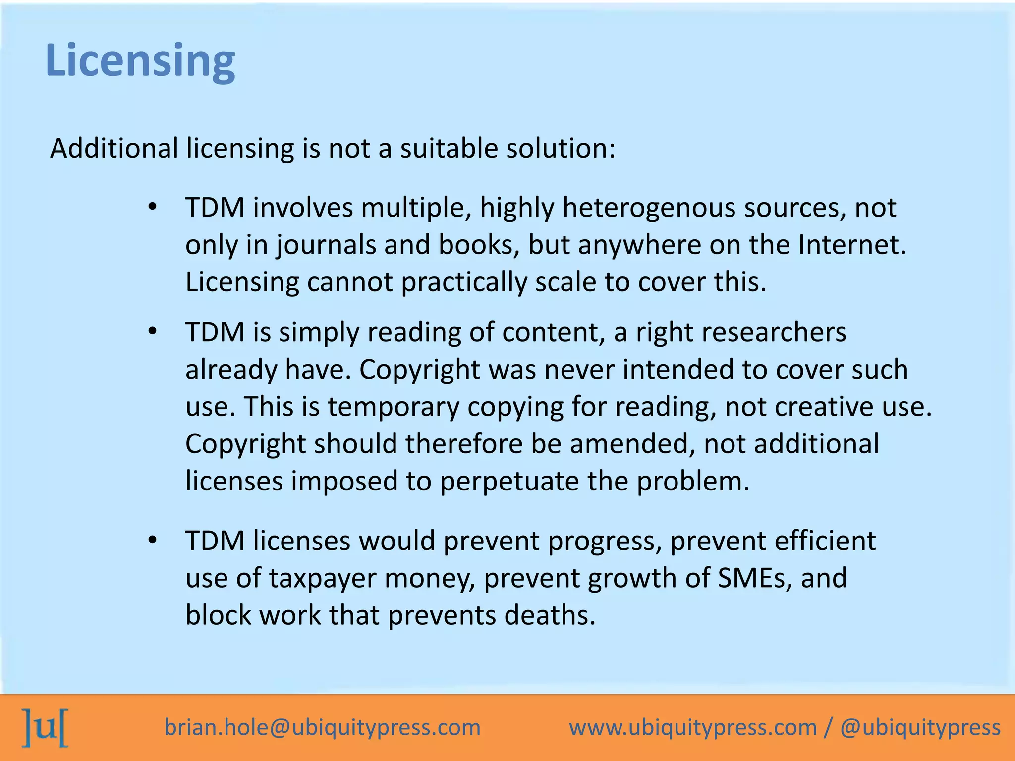 brian.hole@ubiquitypress.com www.ubiquitypress.com / @ubiquitypress
• TDM involves multiple, highly heterogenous sources, not
only in journals and books, but anywhere on the Internet.
Licensing cannot practically scale to cover this.
• TDM is simply reading of content, a right researchers
already have. Copyright was never intended to cover such
use. This is temporary copying for reading, not creative use.
Copyright should therefore be amended, not additional
licenses imposed to perpetuate the problem.
Licensing
Additional licensing is not a suitable solution:
• TDM licenses would prevent progress, prevent efficient
use of taxpayer money, prevent growth of SMEs, and
block work that prevents deaths.
 