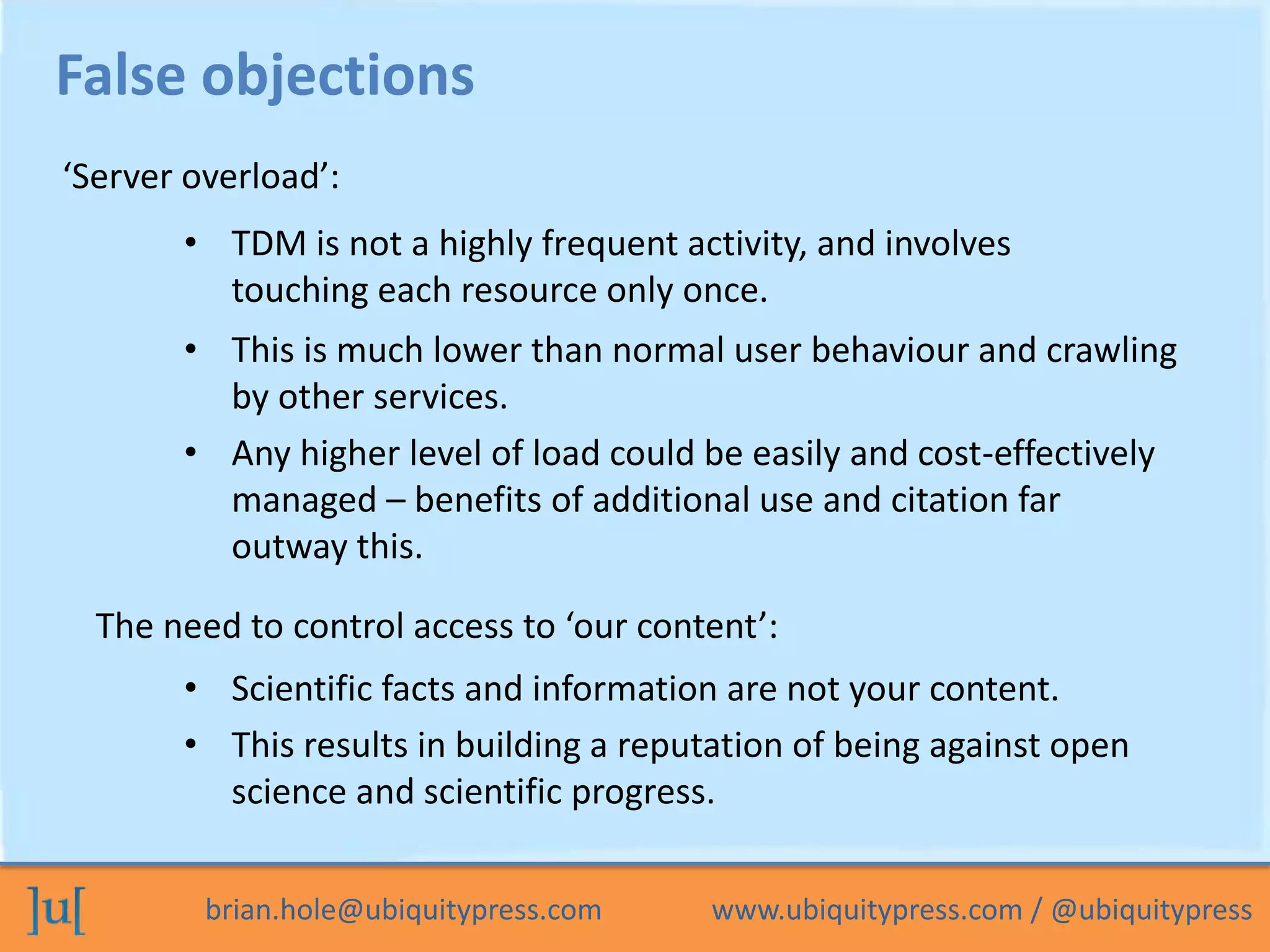 brian.hole@ubiquitypress.com www.ubiquitypress.com / @ubiquitypress
• TDM is not a highly frequent activity, and involves
touching each resource only once.
• This is much lower than normal user behaviour and crawling
by other services.
False objections
• Any higher level of load could be easily and cost-effectively
managed – benefits of additional use and citation far
outway this.
‘Server overload’:
• Scientific facts and information are not your content.
The need to control access to ‘our content’:
• This results in building a reputation of being against open
science and scientific progress.
 