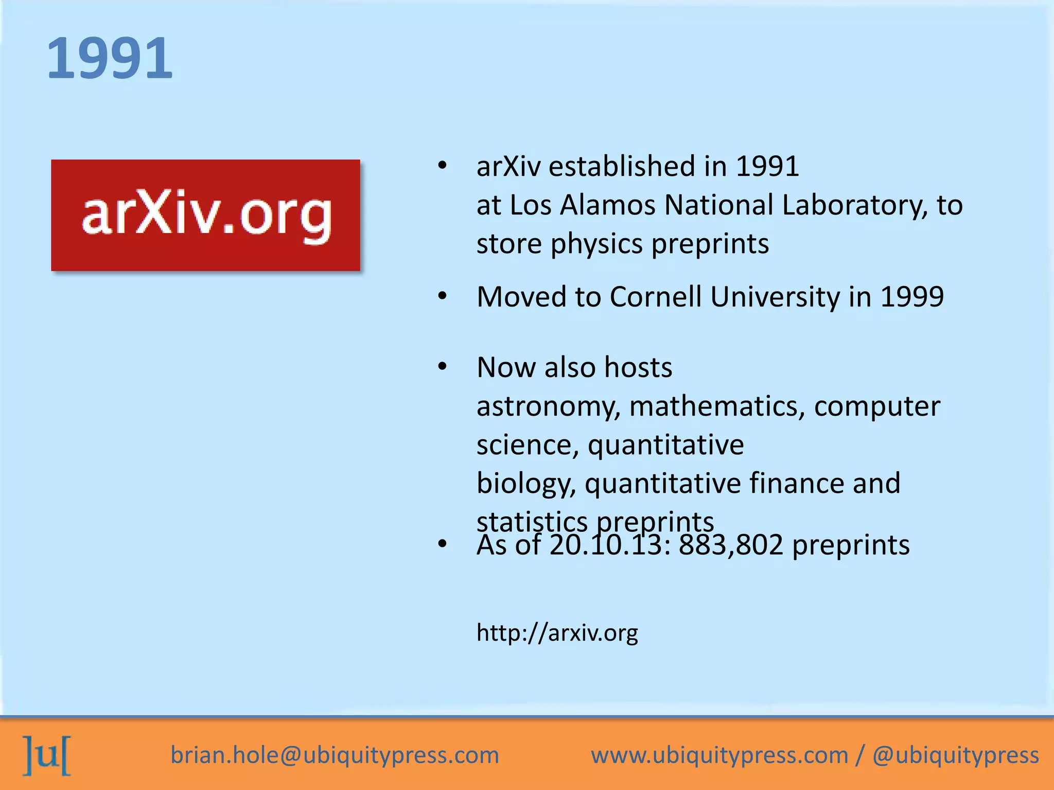 brian.hole@ubiquitypress.com www.ubiquitypress.com / @ubiquitypress
• arXiv established in 1991
at Los Alamos National Laboratory, to
store physics preprints
• Moved to Cornell University in 1999
• Now also hosts
astronomy, mathematics, computer
science, quantitative
biology, quantitative finance and
statistics preprints
1991
http://arxiv.org
• As of 20.10.13: 883,802 preprints
 