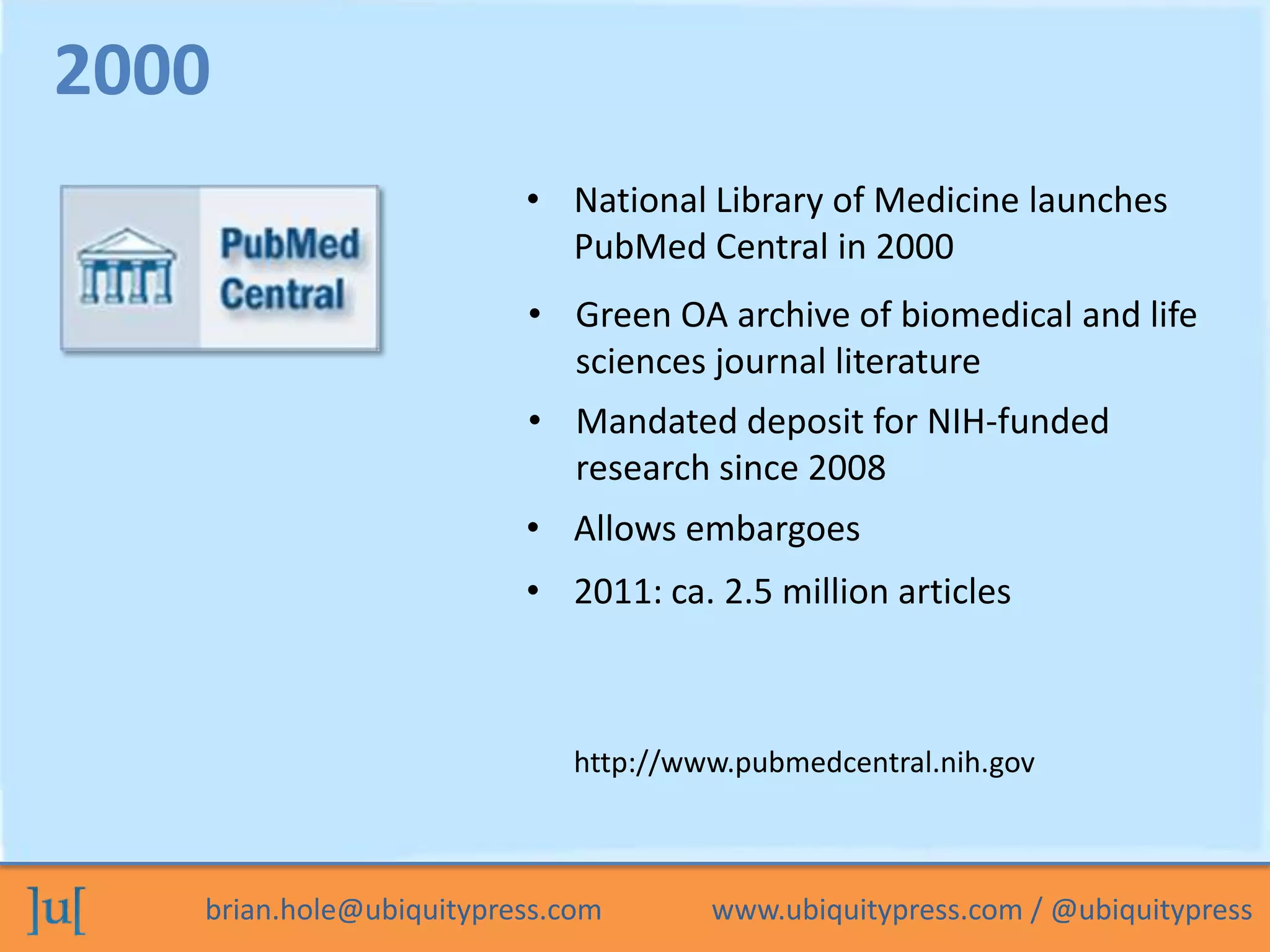 brian.hole@ubiquitypress.com www.ubiquitypress.com / @ubiquitypress
• National Library of Medicine launches
PubMed Central in 2000
• Mandated deposit for NIH-funded
research since 2008
• Green OA archive of biomedical and life
sciences journal literature
2000
http://www.pubmedcentral.nih.gov
• Allows embargoes
• 2011: ca. 2.5 million articles
 