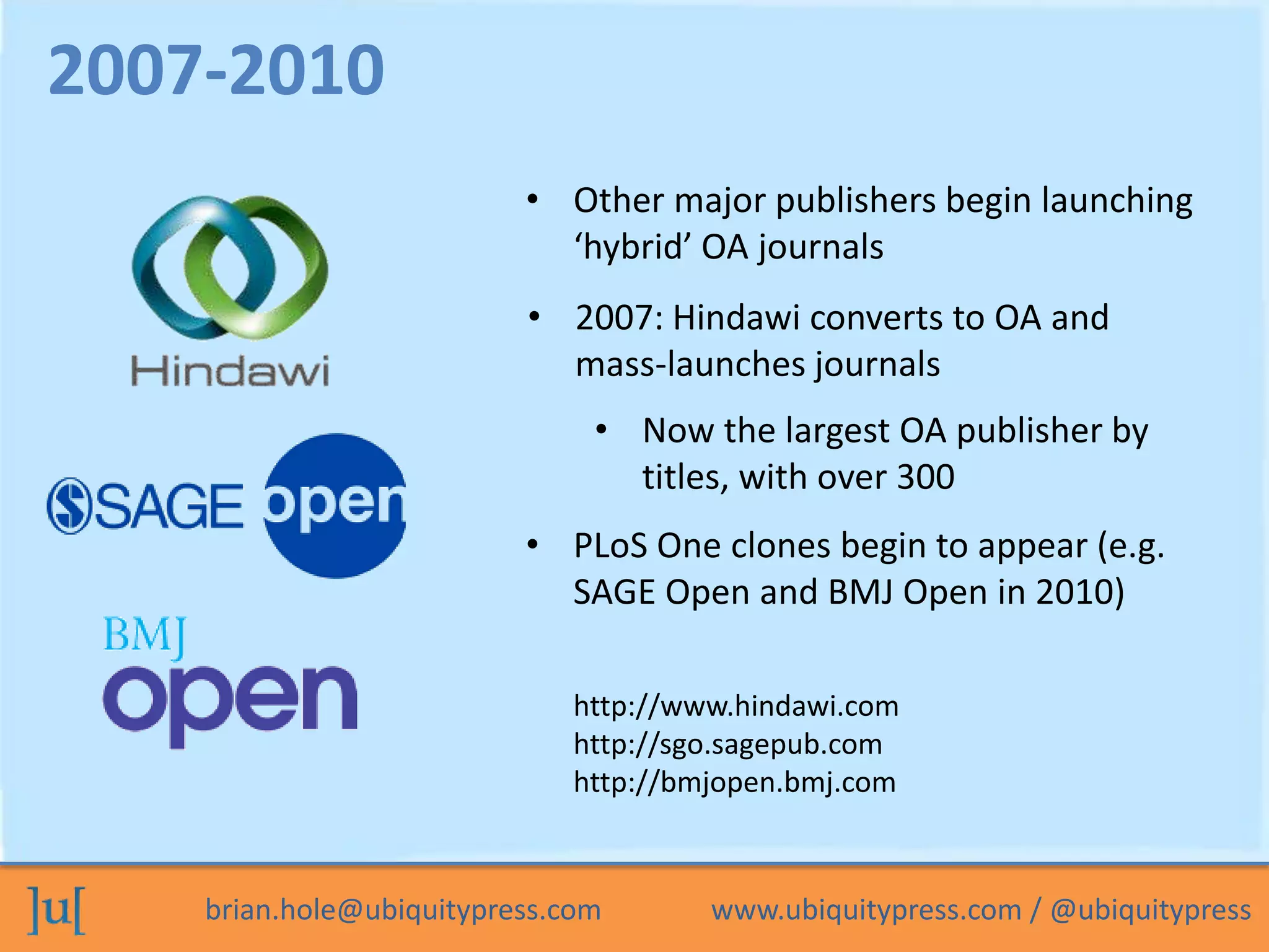 brian.hole@ubiquitypress.com www.ubiquitypress.com / @ubiquitypress
• Other major publishers begin launching
‘hybrid’ OA journals
• 2007: Hindawi converts to OA and
mass-launches journals
2007-2010
• PLoS One clones begin to appear (e.g.
SAGE Open and BMJ Open in 2010)
• Now the largest OA publisher by
titles, with over 300
http://www.hindawi.com
http://sgo.sagepub.com
http://bmjopen.bmj.com
 