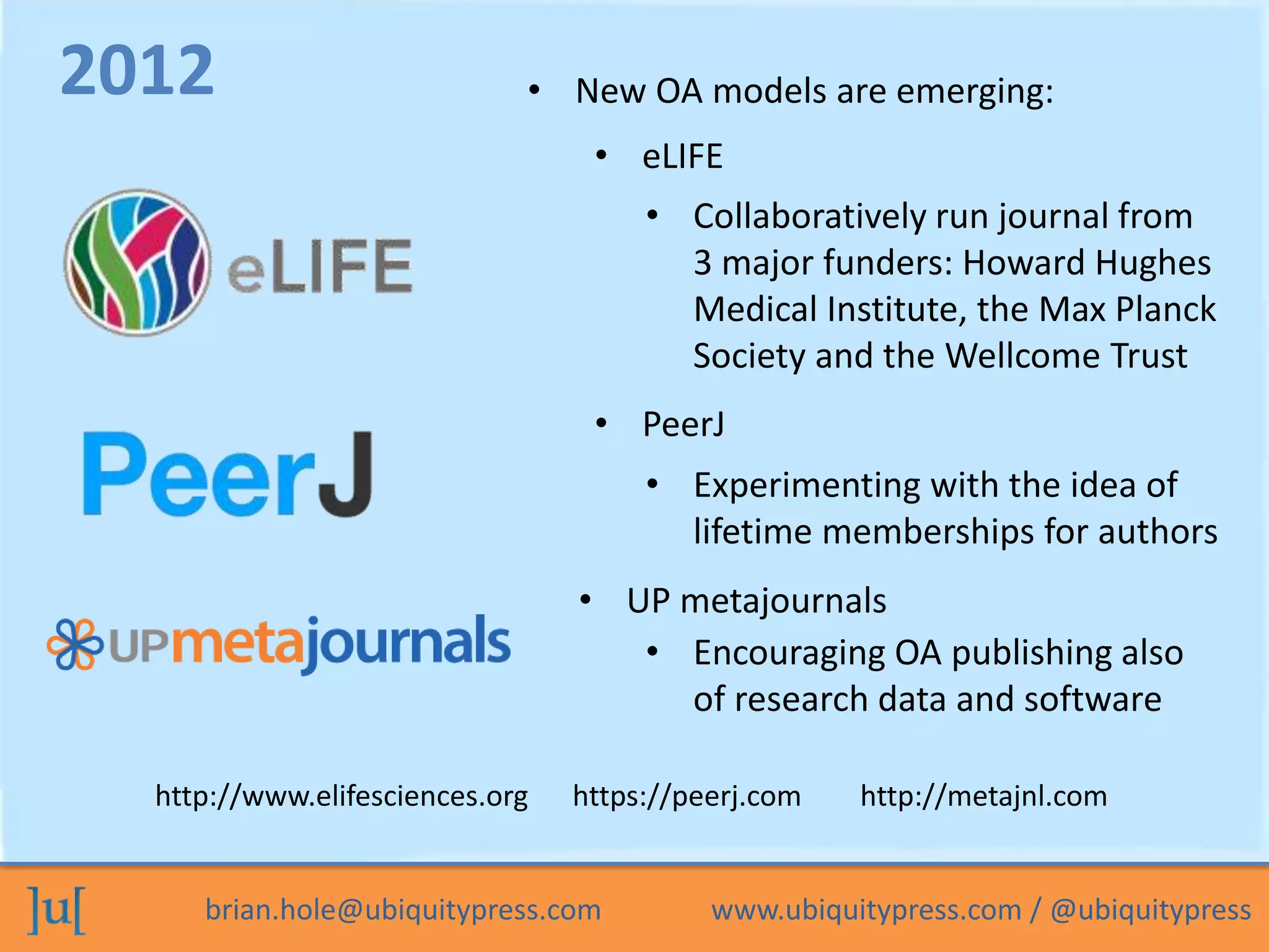 brian.hole@ubiquitypress.com www.ubiquitypress.com / @ubiquitypress
• eLIFE
• UP metajournals
2012
• PeerJ
• New OA models are emerging:
• Collaboratively run journal from
3 major funders: Howard Hughes
Medical Institute, the Max Planck
Society and the Wellcome Trust
• Experimenting with the idea of
lifetime memberships for authors
• Encouraging OA publishing also
of research data and software
http://www.elifesciences.org https://peerj.com http://metajnl.com
 