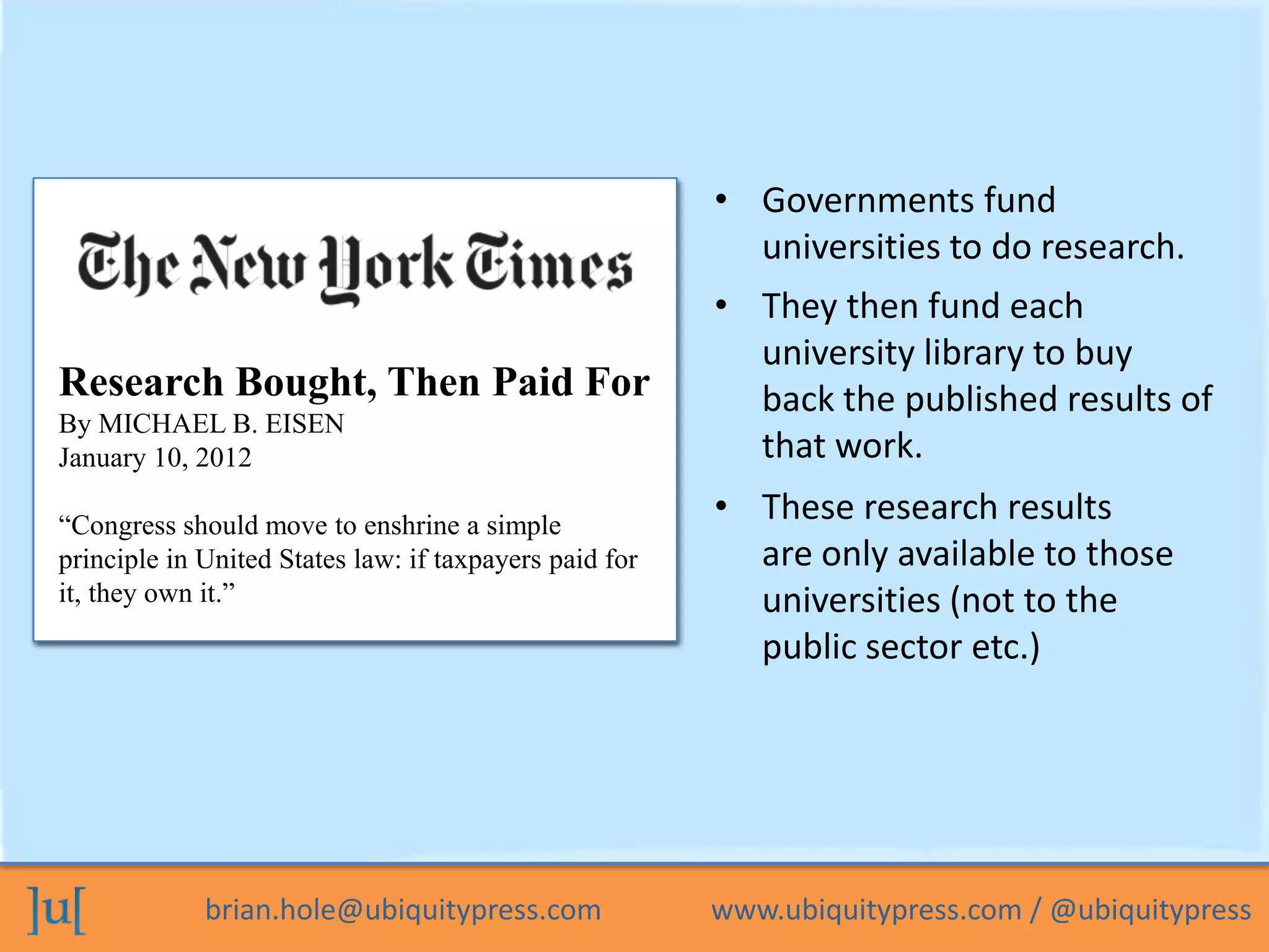 brian.hole@ubiquitypress.com www.ubiquitypress.com / @ubiquitypress
• Governments fund
universities to do research.
Stats on UK research vs. library
spending?Research Bought, Then Paid For
By MICHAEL B. EISEN
January 10, 2012
“Congress should move to enshrine a simple
principle in United States law: if taxpayers paid for
it, they own it.”
• These research results
are only available to those
universities (not to the
public sector etc.)
• They then fund each
university library to buy
back the published results of
that work.
 