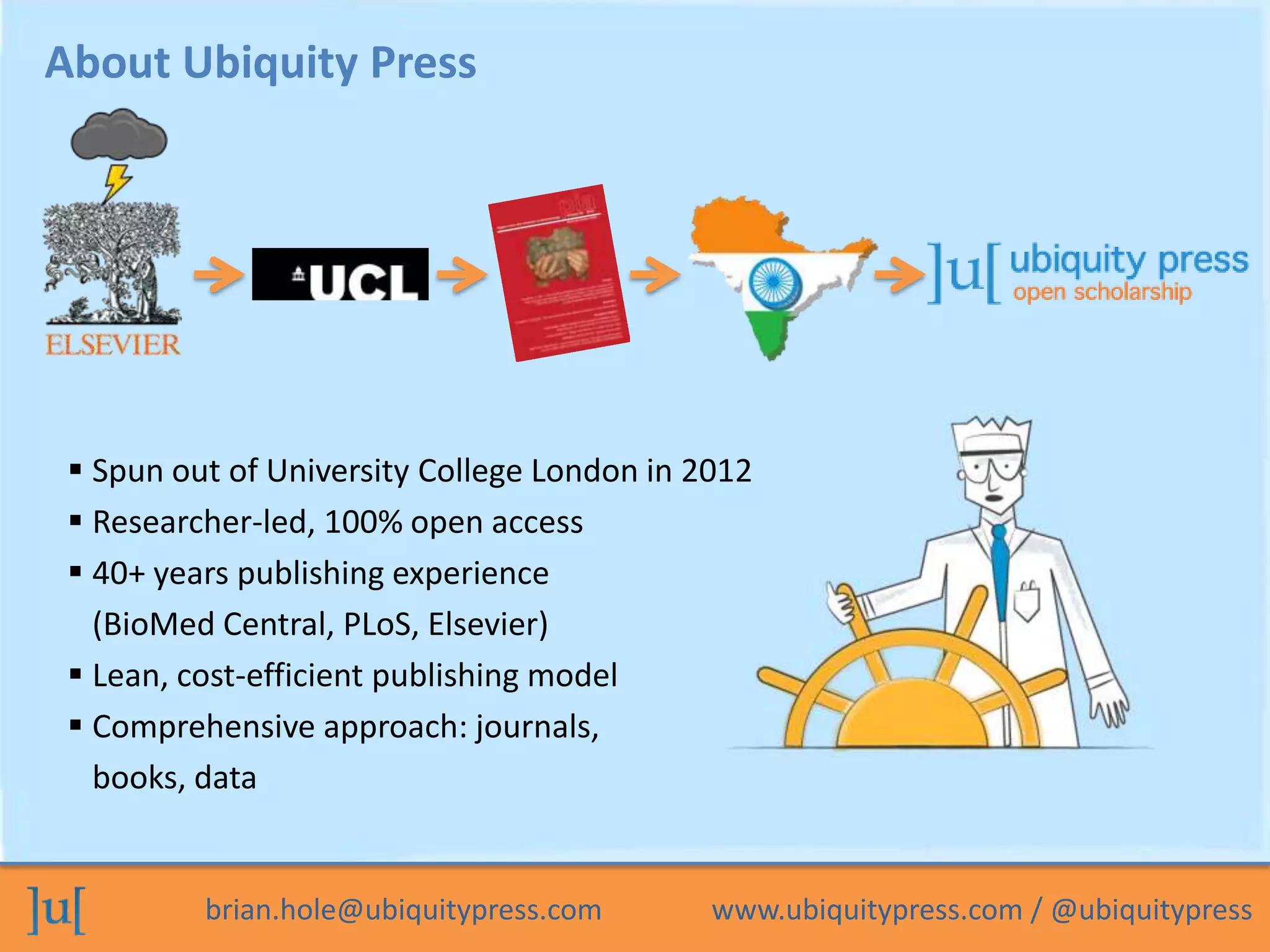 brian.hole@ubiquitypress.com www.ubiquitypress.com / @ubiquitypress
About Ubiquity Press
 Spun out of University College London in 2012
 Researcher-led, 100% open access
 40+ years publishing experience
(BioMed Central, PLoS, Elsevier)
 Lean, cost-efficient publishing model
 Comprehensive approach: journals,
books, data
 