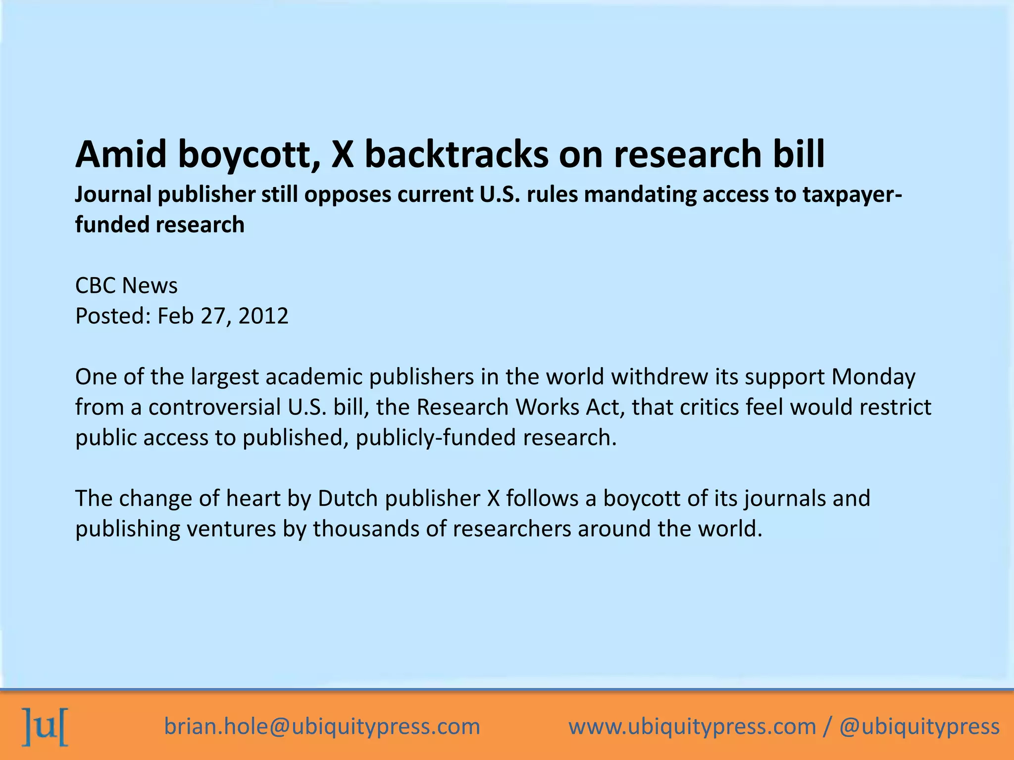 brian.hole@ubiquitypress.com www.ubiquitypress.com / @ubiquitypress
Amid boycott, X backtracks on research bill
Journal publisher still opposes current U.S. rules mandating access to taxpayer-
funded research
CBC News
Posted: Feb 27, 2012
One of the largest academic publishers in the world withdrew its support Monday
from a controversial U.S. bill, the Research Works Act, that critics feel would restrict
public access to published, publicly-funded research.
The change of heart by Dutch publisher X follows a boycott of its journals and
publishing ventures by thousands of researchers around the world.
 