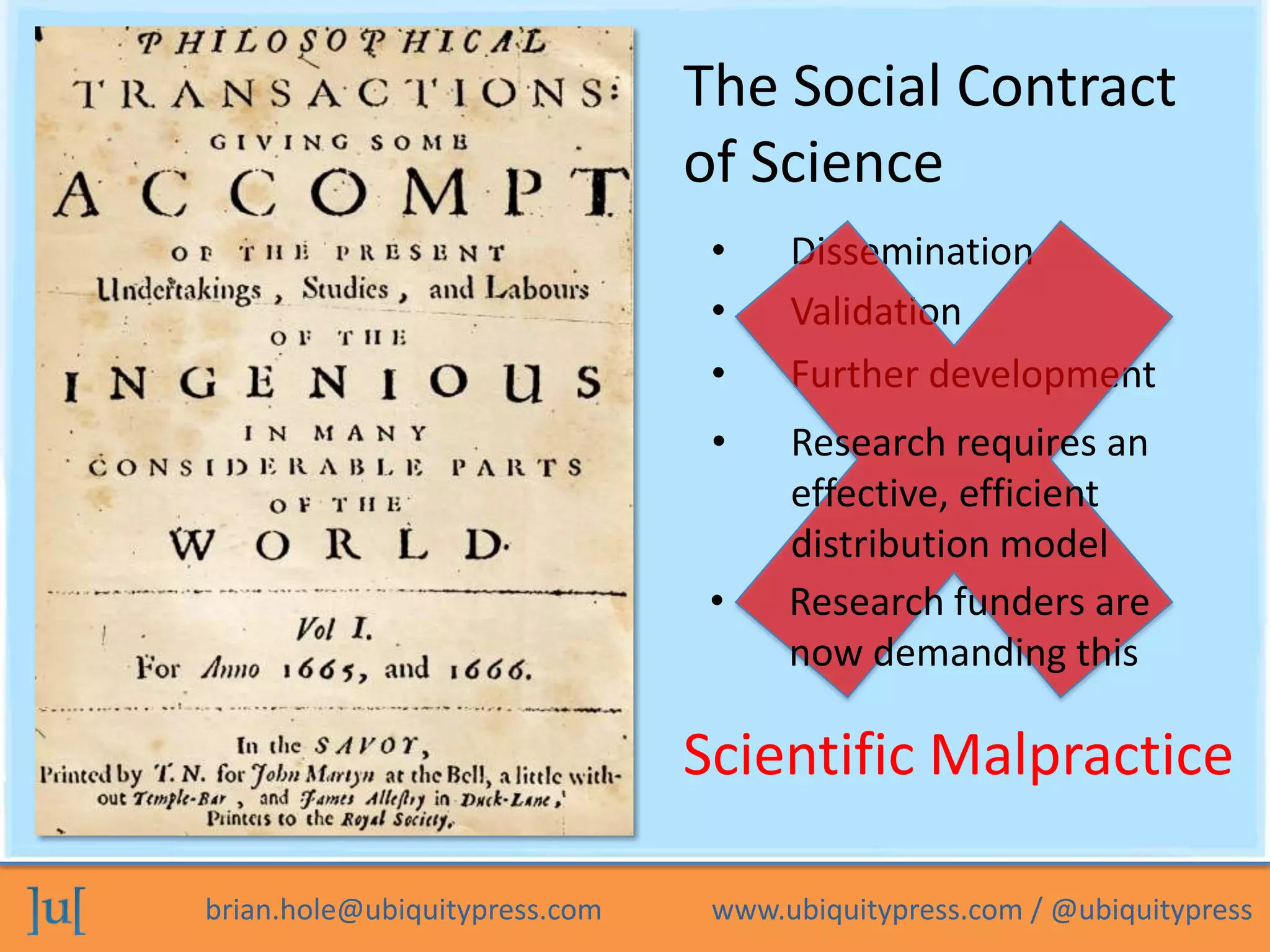 brian.hole@ubiquitypress.com www.ubiquitypress.com / @ubiquitypress
The Social Contract
of Science
• Validation
• Dissemination
• Further development
Scientific Malpractice
• Research funders are
now demanding this
• Research requires an
effective, efficient
distribution model
 
