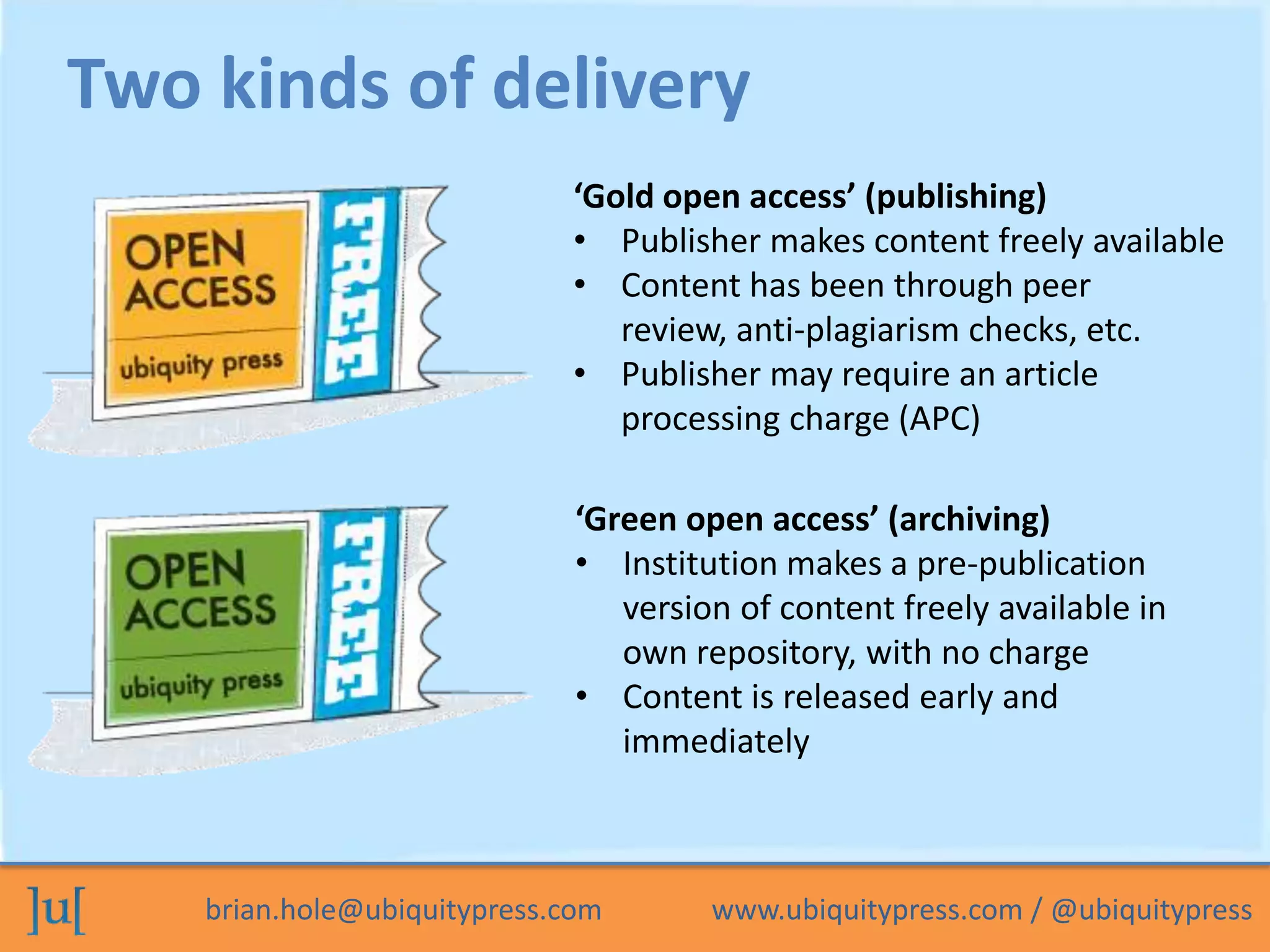 brian.hole@ubiquitypress.com www.ubiquitypress.com / @ubiquitypress
‘Gold open access’ (publishing)
• Publisher makes content freely available
• Content has been through peer
review, anti-plagiarism checks, etc.
• Publisher may require an article
processing charge (APC)
Two kinds of delivery
‘Green open access’ (archiving)
• Institution makes a pre-publication
version of content freely available in
own repository, with no charge
• Content is released early and
immediately
 
