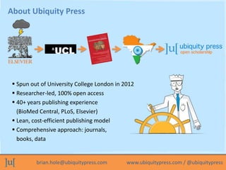 brian.hole@ubiquitypress.com www.ubiquitypress.com / @ubiquitypress
About Ubiquity Press
 Spun out of University College ...