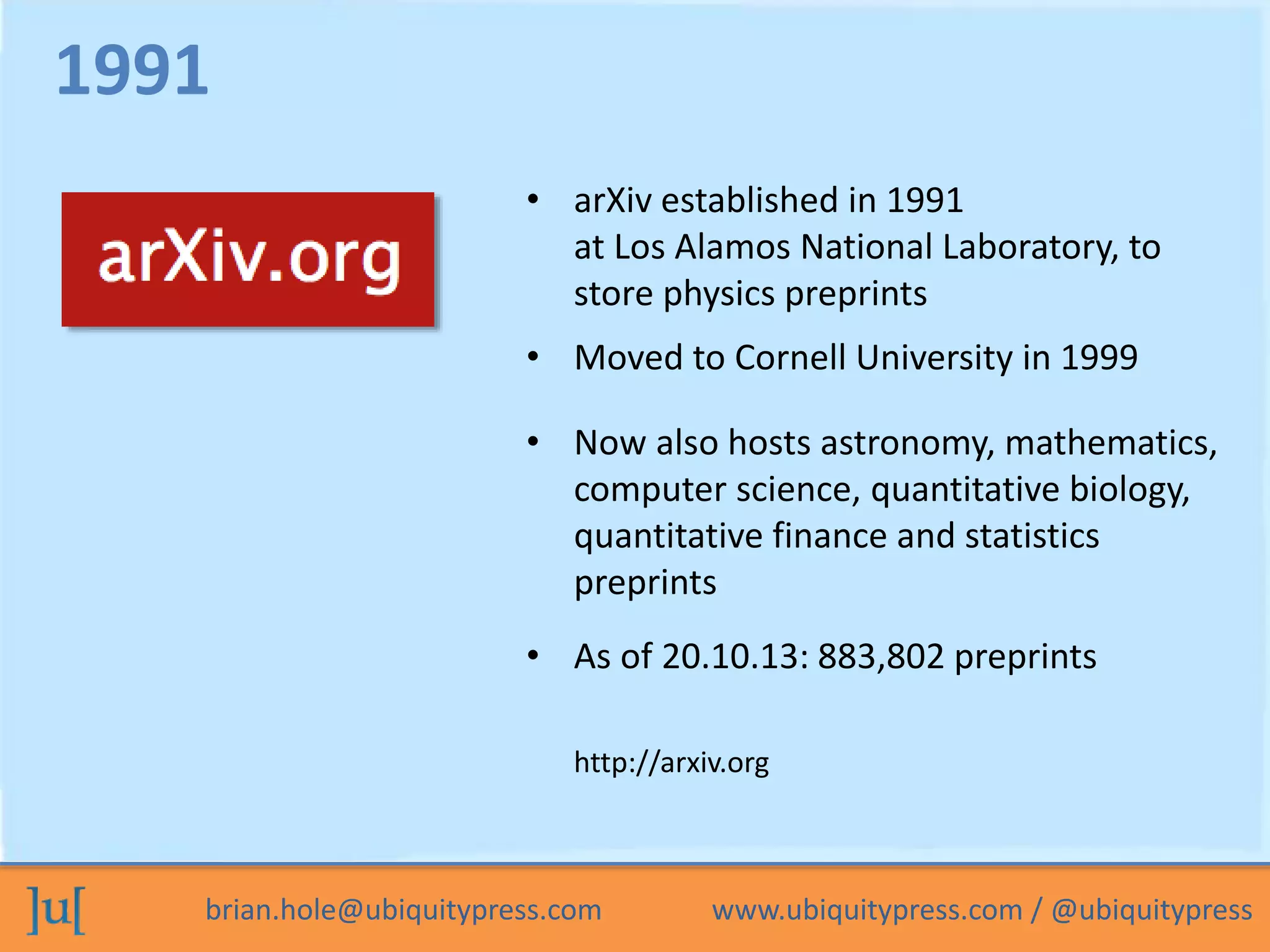 • arXiv established in 1991 
at Los Alamos National Laboratory, to 
store physics preprints 
• Moved to Cornell University in 1999 
• Now also hosts astronomy, mathematics, 
computer science, quantitative biology, 
quantitative finance and statistics 
preprints 
1991 
• As of 20.10.13: 883,802 preprints 
http://arxiv.org 
brian.hole@ubiquitypress.com www.ubiquitypress.com / @ubiquitypress 
 