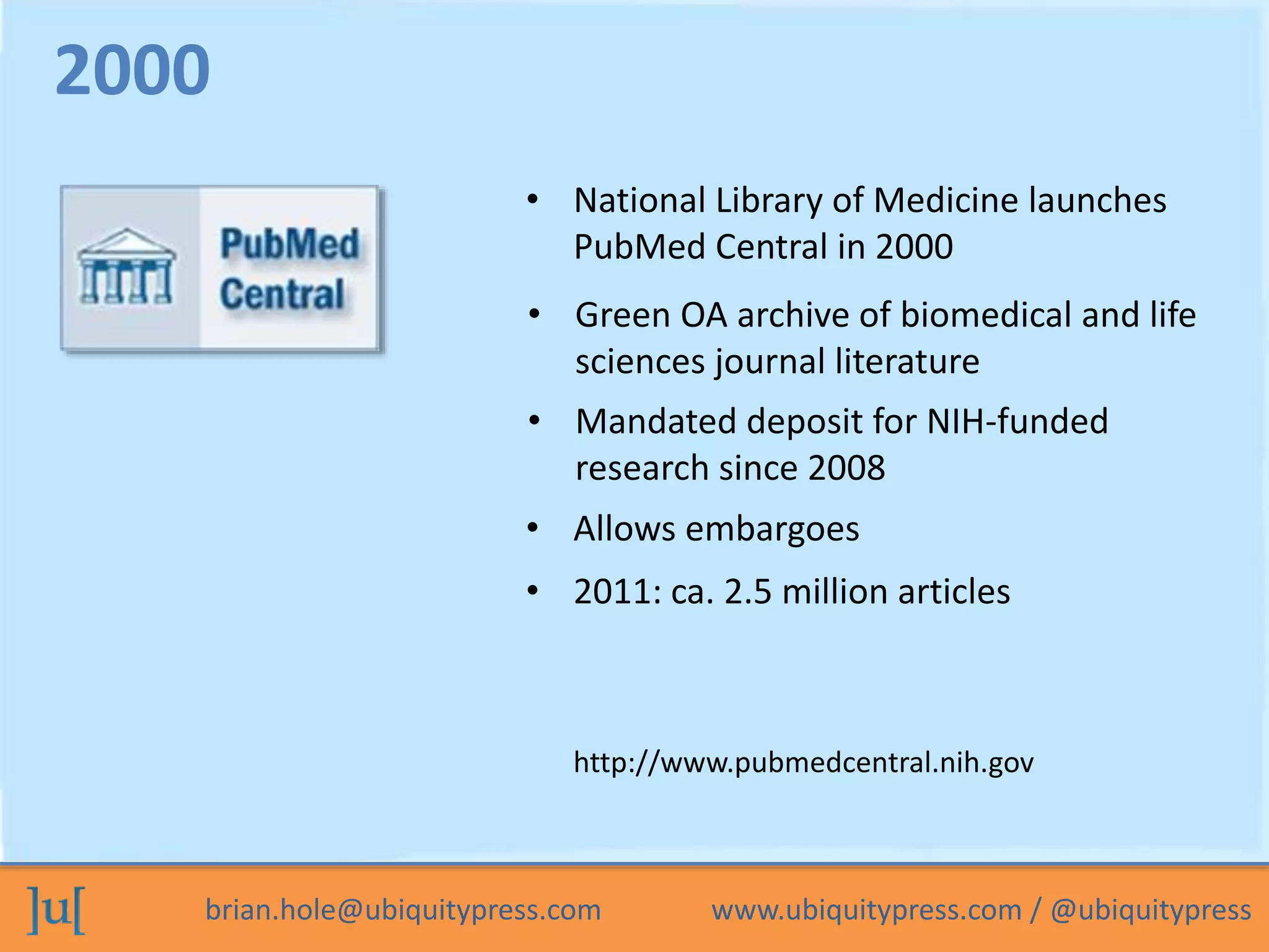 • National Library of Medicine launches 
PubMed Central in 2000 
• Green OA archive of biomedical and life 
sciences journal literature 
• Mandated deposit for NIH-funded 
research since 2008 
2000 
• Allows embargoes 
• 2011: ca. 2.5 million articles 
http://www.pubmedcentral.nih.gov 
brian.hole@ubiquitypress.com www.ubiquitypress.com / @ubiquitypress 
 
