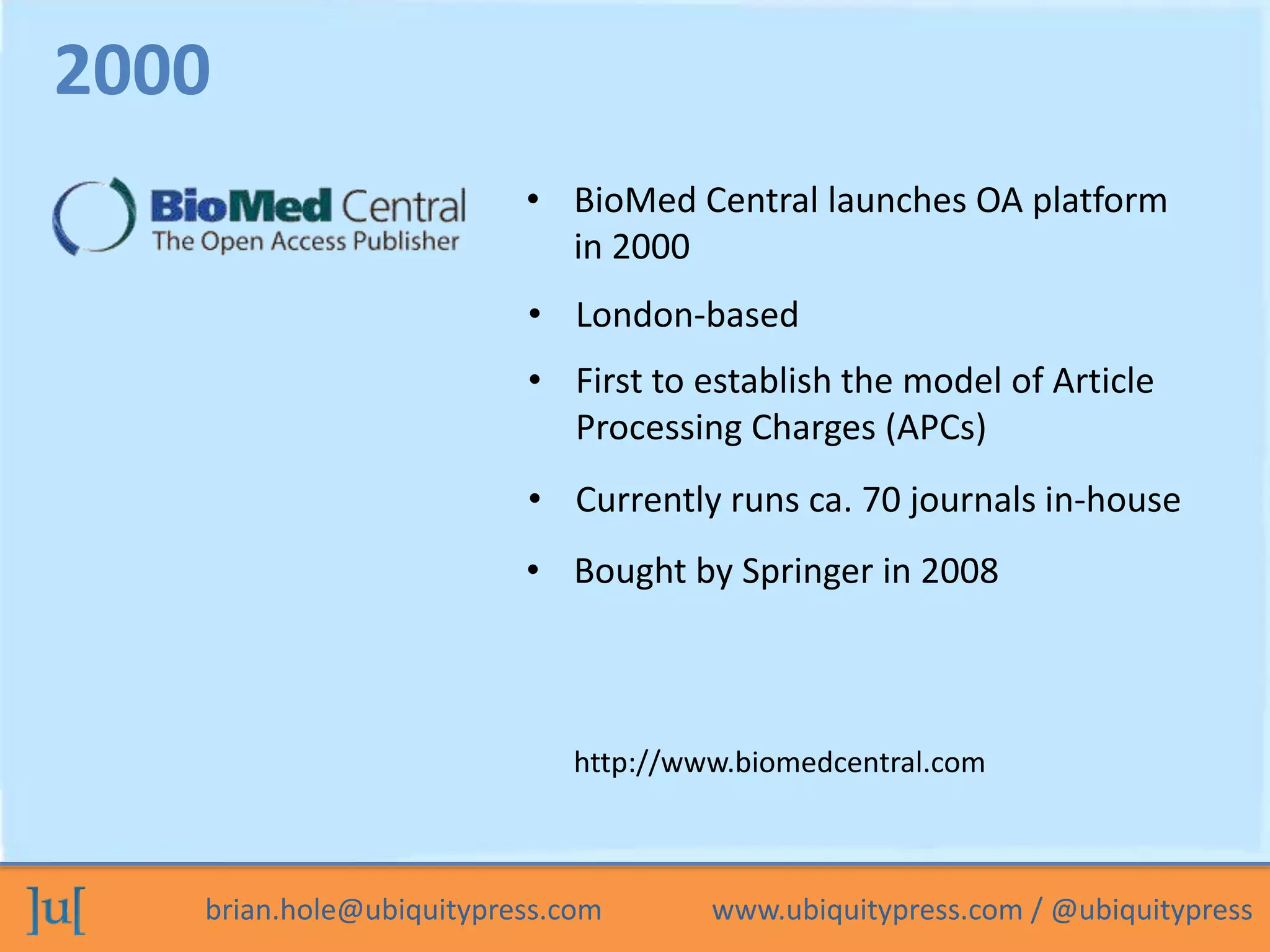 • BioMed Central launches OA platform 
in 2000 
• London-based 
• First to establish the model of Article 
Processing Charges (APCs) 
2000 
• Currently runs ca. 70 journals in-house 
• Bought by Springer in 2008 
http://www.biomedcentral.com 
brian.hole@ubiquitypress.com www.ubiquitypress.com / @ubiquitypress 
 