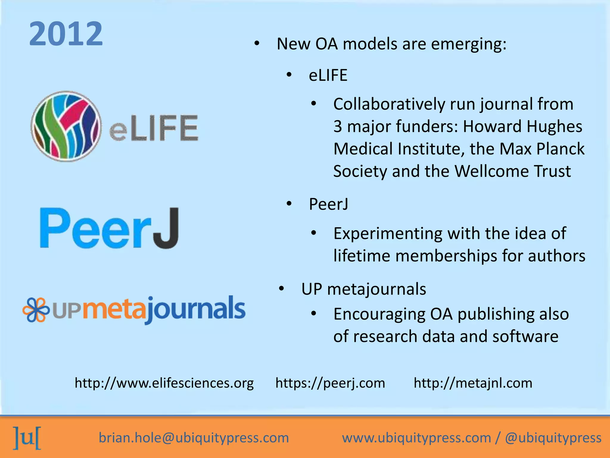 • New OA models are emerging: 
• eLIFE 
• Collaboratively run journal from 
3 major funders: Howard Hughes 
Medical Institute, the Max Planck 
Society and the Wellcome Trust 
• PeerJ 
• Experimenting with the idea of 
lifetime memberships for authors 
• UP metajournals 
2012 
• Encouraging OA publishing also 
of research data and software 
http://www.elifesciences.org https://peerj.com http://metajnl.com 
brian.hole@ubiquitypress.com www.ubiquitypress.com / @ubiquitypress 
 