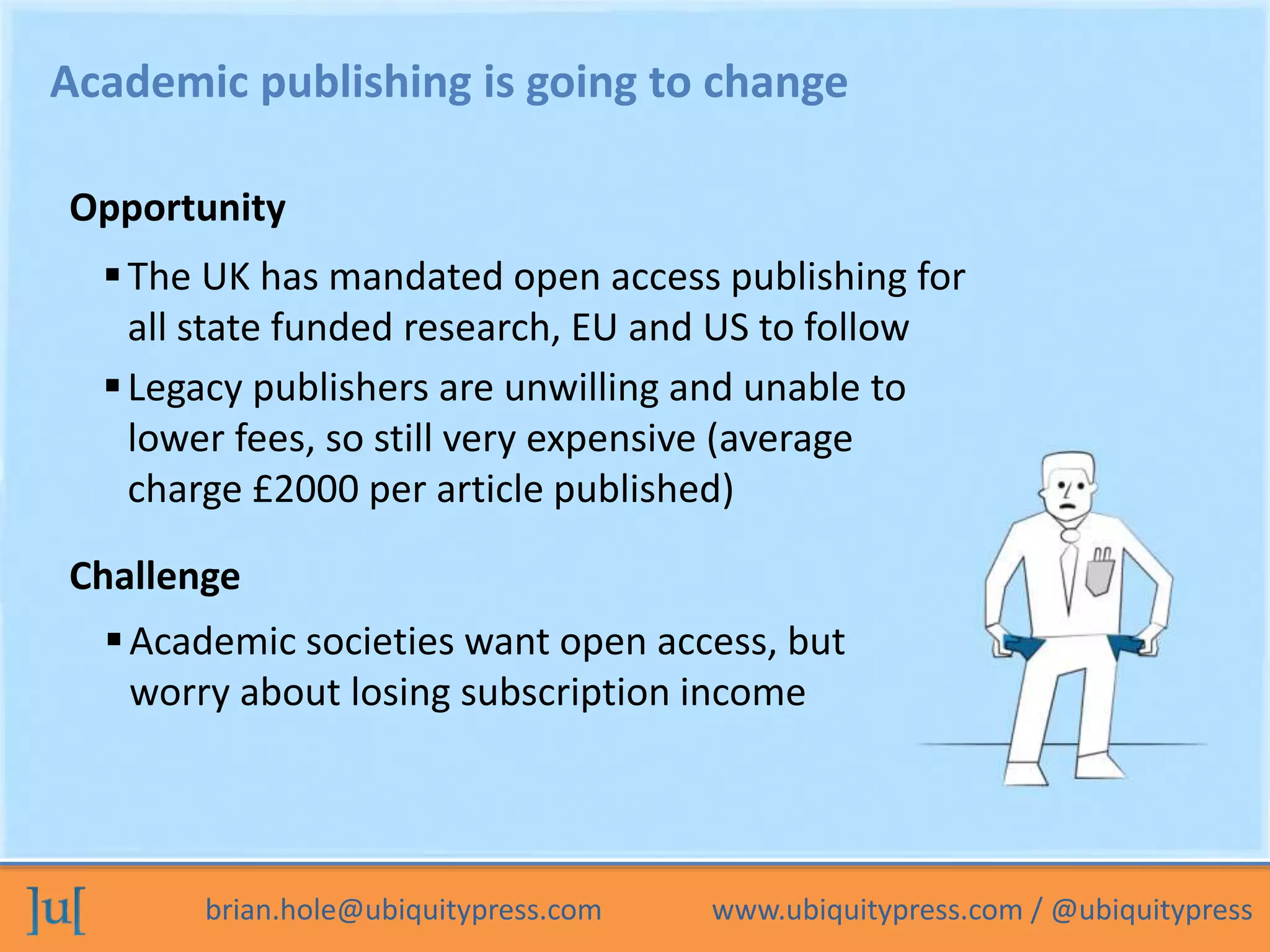 Academic publishing is going to change 
Opportunity 
 The UK has mandated open access publishing for 
all state funded research, EU and US to follow 
 Legacy publishers are unwilling and unable to 
lower fees, so still very expensive (average 
charge £2000 per article published) 
Challenge 
 Academic societies want open access, but 
worry about losing subscription income 
brian.hole@ubiquitypress.com www.ubiquitypress.com / @ubiquitypress 
 