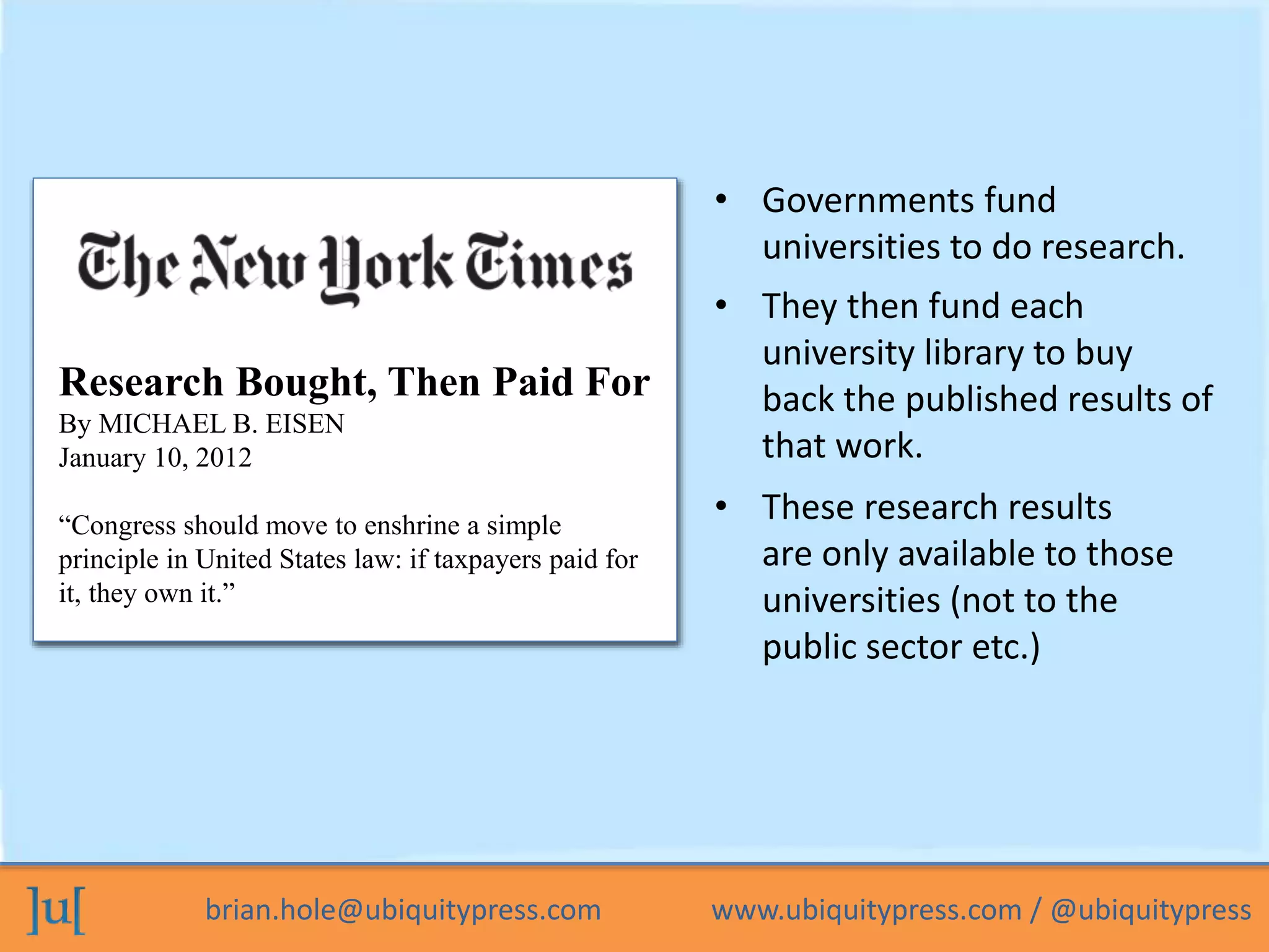 • Governments fund 
universities to do research. 
Stats on UK research vs. library 
Respseeanrdcinhg ?Bought, Then Paid For 
By MICHAEL B. EISEN 
January 10, 2012 
“Congress should move to enshrine a simple 
principle in United States law: if taxpayers paid for 
it, they own it.” 
• They then fund each 
university library to buy 
back the published results of 
that work. 
• These research results 
are only available to those 
universities (not to the 
public sector etc.) 
brian.hole@ubiquitypress.com www.ubiquitypress.com / @ubiquitypress 
 